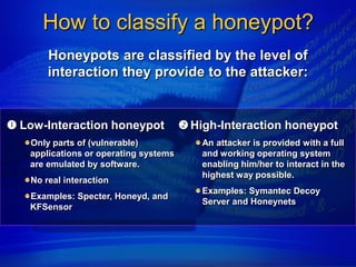 How to classify a honeypot?
       Honeypots are classified by the level of
       interaction they provide to the attacker:


 Low-Interaction honeypot              High-Interaction honeypot
   Only parts of (vulnerable)              An attacker is provided with a full
   applications or operating systems       and working operating system
   are emulated by software.               enabling him/her to interact in the
                                           highest way possible.
   No real interaction
                                           Examples: Symantec Decoy
   Examples: Specter, Honeyd, and
                                           Server and Honeynets
   KFSensor
 