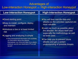 Advantages of
Low-interaction Honeypot vs. High-interaction Honeypot
Low-interaction Honeypot                             High-interaction Honeypot

 Good starting point                                 You will face real-life data and
                                                     attacks so the activities captured are
 Easy to install, configure, deploy
                                                     most valuable.
 and maintain
                                                     Learn as much as possible about
 Introduce a low or at least limited
                                                     the attacker, the attack itself and
 risk
                                                     especially the methodology as well
 Logging and analyzing is simple                     as tools used.
     Only transactional information are available,
     no information about the attacks
                                                     Can help you to prevent future
     themselves, e.g. time and date of an attack,    attacks and get a certain
     protocol, source and destination IP as well     understanding of possible threats.
     as port
 