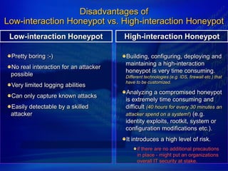 Disadvantages of
Low-interaction Honeypot vs. High-interaction Honeypot
 Low-interaction Honeypot              High-interaction Honeypot

 Pretty boring :-)                     Building, configuring, deploying and
                                       maintaining a high-interaction
 No real interaction for an attacker
                                       honeypot is very time consuming.
 possible                              Different technologies (e.g. IDS, firewall etc.) that
                                       have to be customized.
 Very limited logging abilities
                                       Analyzing a compromised honeypot
 Can only capture known attacks
                                       is extremely time consuming and
 Easily detectable by a skilled        difficult (40 hours for every 30 minutes an
 attacker                              attacker spend on a system!) (e.g.
                                       identity exploits, rootkit, system or
                                       configuration modifications etc.).
                                       It introduces a high level of risk.
                                             if there are no additional precautions
                                             in place - might put an organizations
                                             overall IT security at stake.
 