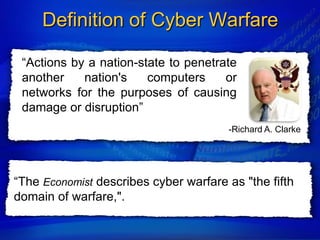 Definition of Cyber Warfare

 “Actions by a nation-state to penetrate
 another    nation's    computers     or
 networks for the purposes of causing
 damage or disruption”
                                       -Richard A. Clarke




“The Economist describes cyber warfare as "the fifth
domain of warfare,".
 