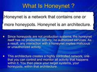 What Is Honeynet ?
Honeynet is a network that contains one or
more honeypots. Honeynet is an architecture.

 Since honeypots are not production systems, the honeynet
 itself has no production activity, no authorized services. As
 a result, any interaction with a honeynet implies malicious
 or unauthorized activity.

 This architecture creates a highly controlled network, one
 that you can control and monitor all activity that happens
 within it. You then place your target systems, your
 honeypots, within that architecture.
 