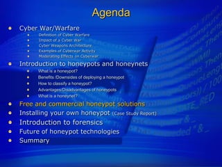 Agenda
Cyber War/Warfare
      Definition of Cyber Warfare
      Impact of a Cyber War
      Cyber Weapons Architecture
      Examples of Cyberwar Activity
      Moderating Effects on Cyberwar

Introduction to honeypots and honeynets
      What is a honeypot?
      Benefits /Downsides of deploying a honeypot
      How to classify a honeypot?
      Advantages/Disadvantages of honeypots
      What is a honeynet?
Free and commercial honeypot solutions
Installing your own honeypot (Case Study Report)
Introduction to forensics
Future of honeypot technologies
Summary
 