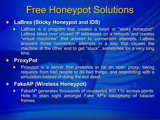 Free Honeypot Solutions
LaBrea (Sticky Honeypot and IDS)
  LaBrea is a program that creates a tarpit or "sticky honeypot".
  LaBrea takes over unused IP addresses on a network and creates
  "virtual machines" that answer to connection attempts. LaBrea
  answers those connection attempts in a way that causes the
  machine at the other end to get "stuck", sometimes for a very long
  time.
ProxyPot
  Proxypot is a server that pretends to be an open proxy, taking
  requests from bad people to do bad things, and responding with a
  simulation instead of doing the evil deed.
FakeAP (Wireless Honeypot)
  FakeAP generates thousands of counterfeit 802.11b access points.
  Hide in plain sight amongst Fake AP's cacophony of beacon
  frames.
 
