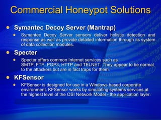 Commercial Honeypot Solutions
Symantec Decoy Server (Mantrap)
  Symantec Decoy Server sensors deliver holistic detection and
  response as well as provide detailed information through its system
  of data collection modules.
Specter
  Specter offers common Internet services such as
  SMTP, FTP, POP3, HTTP and TELNET. They appear to be normal
  to the attackers but are in fact traps for them.
KFSensor
  KFSensor is designed for use in a Windows based corporate
  environment. KFSensor works by simulating systems services at
  the highest level of the OSI Network Model - the application layer.
 