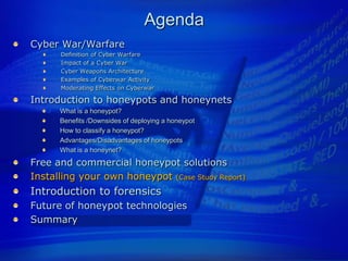 Agenda
Cyber War/Warfare
      Definition of Cyber Warfare
      Impact of a Cyber War
      Cyber Weapons Architecture
      Examples of Cyberwar Activity
      Moderating Effects on Cyberwar

Introduction to honeypots and honeynets
      What is a honeypot?
      Benefits /Downsides of deploying a honeypot
      How to classify a honeypot?
      Advantages/Disadvantages of honeypots
      What is a honeynet?
Free and commercial honeypot solutions
Installing your own honeypot (Case Study Report)
Introduction to forensics
Future of honeypot technologies
Summary
 