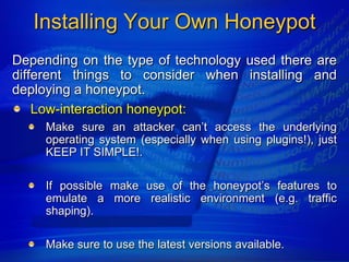 Installing Your Own Honeypot
Depending on the type of technology used there are
different things to consider when installing and
deploying a honeypot.
    Low-interaction honeypot:
     Make sure an attacker can‟t access the underlying
     operating system (especially when using plugins!), just
     KEEP IT SIMPLE!.

     If possible make use of the honeypot‟s features to
     emulate a more realistic environment (e.g. traffic
     shaping).

     Make sure to use the latest versions available.
 