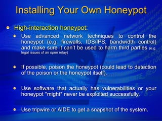 Installing Your Own Honeypot
High-interaction honeypot:
  Use advanced network techniques to control the
  honeypot (e.g. firewalls, IDS/IPS, bandwidth control)
  and make sure it can‟t be used to harm third parties (e.g.
  legal issues of an open relay)



  If possible, poison the honeypot (could lead to detection
  of the poison or the honeypot itself).

  Use software that actually has vulnerabilities or your
  honeypot *might* never be exploited successfully.

  Use tripwire or AIDE to get a snapshot of the system.
 