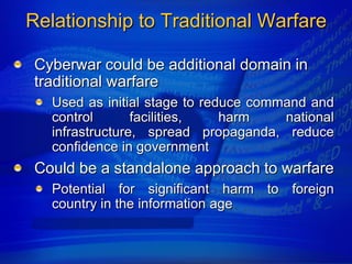 Relationship to Traditional Warfare

 Cyberwar could be additional domain in
 traditional warfare
   Used as initial stage to reduce command and
   control       facilities,   harm    national
   infrastructure, spread propaganda, reduce
   confidence in government
 Could be a standalone approach to warfare
   Potential for significant harm to foreign
   country in the information age
 