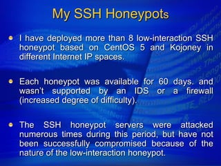 My SSH Honeypots
I have deployed more than 8 low-interaction SSH
honeypot based on CentOS 5 and Kojoney in
different Internet IP spaces.

Each honeypot was available for 60 days. and
wasn‟t supported by an IDS or a firewall
(increased degree of difficulty).

The SSH honeypot servers were attacked
numerous times during this period, but have not
been successfully compromised because of the
nature of the low-interaction honeypot.
 