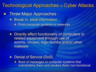 Technological Approaches for Cyber Attacks
   Three Major Approaches :
     Break in, steal information
       From computer systems or networks


     Directly affect functionality of computers or
     related equipment through use of
     worms, viruses, logic bombs and/or other
     malware

     Denial of Service (DoS)
       flood of messages to computer systems that
       overwhelms them and renders them non-functional
 