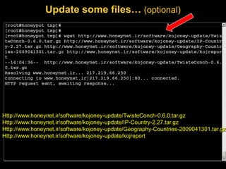 Update some files… (optional)




Http://www.honeynet.ir/software/kojoney-update/TwisteConch-0.6.0.tar.gz
Http://www.honeynet.ir/software/kojoney-update/IP-Country-2.27.tar.gz
Http://www.honeynet.ir/software/kojoney-update/Geography-Countries-2009041301.tar.gz
Http://www.honeynet.ir/software/kojoney-update/kojreport
 