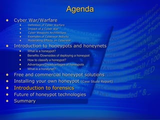 Agenda
Cyber War/Warfare
      Definition of Cyber Warfare
      Impact of a Cyber War
      Cyber Weapons Architecture
      Examples of Cyberwar Activity
      Moderating Effects on Cyberwar

Introduction to honeypots and honeynets
      What is a honeypot?
      Benefits /Downsides of deploying a honeypot
      How to classify a honeypot?
      Advantages/Disadvantages of honeypots
      What is a honeynet?
Free and commercial honeypot solutions
Installing your own honeypot (Case Study Report)
Introduction to forensics
Future of honeypot technologies
Summary
 