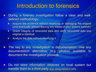 Introduction to forensics
During a forensic investigation follow a clear and well-
defined methodology:
  Acquire the evidence without modifying or damaging the original
  (and eventually without leaving any traces of your actions behind!)
  Check integrity of recovered data and verify recovered data and
  original is identical
  Analyze the data without modifying it


The key to any investigation is documentation. Use any
documentation alternative (e.g. photos) available to
document the investigation process.


Do not store information obtained on local system but
transfer them to a third party (e.g. using netcat or ssh).
 