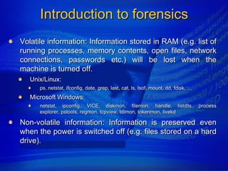 Introduction to forensics
Volatile information: Information stored in RAM (e.g. list of
running processes, memory contents, open files, network
connections, passwords etc.) will be lost when the
machine is turned off.
   Unix/Linux:
      ps, netstat, ifconfig, date, grep, last, cat, ls, lsof, mount, dd, fdisk, …
   Microsoft Windows:
      netstat, ipconfig, VICE, diskmon, filemon, handle, listdlls,                  process
      explorer, pstools, regmon, tcpview, tdimon, tokenmon, livekd

Non-volatile information: Information is preserved even
when the power is switched off (e.g. files stored on a hard
drive).
 