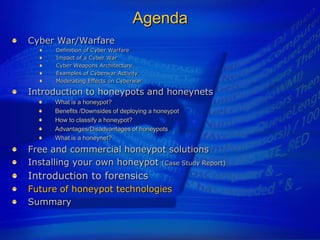 Agenda
Cyber War/Warfare
      Definition of Cyber Warfare
      Impact of a Cyber War
      Cyber Weapons Architecture
      Examples of Cyberwar Activity
      Moderating Effects on Cyberwar

Introduction to honeypots and honeynets
      What is a honeypot?
      Benefits /Downsides of deploying a honeypot
      How to classify a honeypot?
      Advantages/Disadvantages of honeypots
      What is a honeynet?
Free and commercial honeypot solutions
Installing your own honeypot (Case Study Report)
Introduction to forensics
Future of honeypot technologies
Summary
 