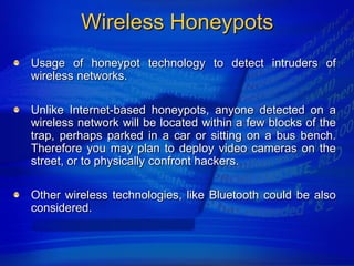 Wireless Honeypots
Usage of honeypot technology to detect intruders of
wireless networks.

Unlike Internet-based honeypots, anyone detected on a
wireless network will be located within a few blocks of the
trap, perhaps parked in a car or sitting on a bus bench.
Therefore you may plan to deploy video cameras on the
street, or to physically confront hackers.

Other wireless technologies, like Bluetooth could be also
considered.
 
