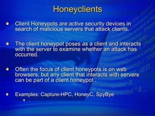 Honeyclients
Client Honeypots are active security devices in
search of malicious servers that attack clients.

The client honeypot poses as a client and interacts
with the server to examine whether an attack has
occurred.

Often the focus of client honeypots is on web
browsers, but any client that interacts with servers
can be part of a client honeypot .

Examples: Capture-HPC, HoneyC, SpyBye
      .
 