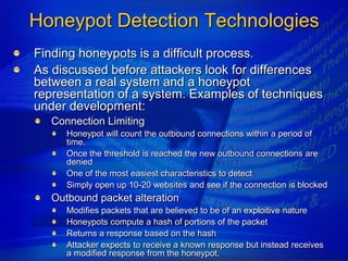 Honeypot Detection Technologies
Finding honeypots is a difficult process.
As discussed before attackers look for differences
between a real system and a honeypot
representation of a system. Examples of techniques
under development:
   Connection Limiting
      Honeypot will count the outbound connections within a period of
      time.
      Once the threshold is reached the new outbound connections are
      denied
      One of the most easiest characteristics to detect
      Simply open up 10-20 websites and see if the connection is blocked
   Outbound packet alteration
      Modifies packets that are believed to be of an exploitive nature
      Honeypots compute a hash of portions of the packet
      Returns a response based on the hash
      Attacker expects to receive a known response but instead receives
      a modified response from the honeypot.
 
