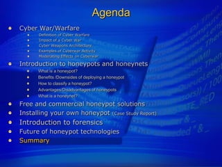 Agenda
Cyber War/Warfare
      Definition of Cyber Warfare
      Impact of a Cyber War
      Cyber Weapons Architecture
      Examples of Cyberwar Activity
      Moderating Effects on Cyberwar

Introduction to honeypots and honeynets
      What is a honeypot?
      Benefits /Downsides of deploying a honeypot
      How to classify a honeypot?
      Advantages/Disadvantages of honeypots
      What is a honeynet?
Free and commercial honeypot solutions
Installing your own honeypot (Case Study Report)
Introduction to forensics
Future of honeypot technologies
Summary
 