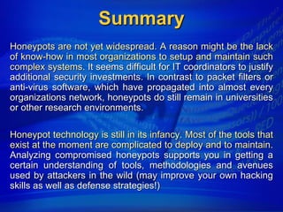 Summary
Honeypots are not yet widespread. A reason might be the lack
of know-how in most organizations to setup and maintain such
complex systems. It seems difficult for IT coordinators to justify
additional security investments. In contrast to packet filters or
anti-virus software, which have propagated into almost every
organizations network, honeypots do still remain in universities
or other research environments.

Honeypot technology is still in its infancy. Most of the tools that
exist at the moment are complicated to deploy and to maintain.
Analyzing compromised honeypots supports you in getting a
certain understanding of tools, methodologies and avenues
used by attackers in the wild (may improve your own hacking
skills as well as defense strategies!)
 