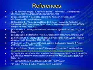 References
[1] The Honeynet Project. “Know Your Enemy – Honeynets”. Available from:
http://www.honeynet.org/papers/honeynet/index.html
 [2] Lance Spitzner, "Honeypots, tracking the hackers". Available from:
http://www.tracking-hackers.com/
 [3] Scottberg, B., Yurcik, W. and Doss, D., Internet Honeypots: Protection or
Entrapment, IEEE International Symposium on Technology and Society (ISTAS),
Raleigh, NC USA, June 2002.
 [4] Chuvakin, A., Honeypot Essentials, Information Systems Security 11(6), Feb.
2003, 15 – 21.
 [5] Webpage of the Honeynet Project. Available from: http://www.honeynet.org/
 [6] Hontanon, R. J., Deploying an Effective Intrusion Detection System, Network
Magazine 15(9), September 2000, 60 – 65.
 [7] Spitzner, L., The Honeynet Project: trapping the hackers, Security & Privacy,
IEEE 1(2), Mar-Apr 2003, 15 – 23.
[8] Lance Spitzner, "Problems and Challenges with Honeypots", Available from:
http://www.symantec.com/connect/articles/problems-and-challenges-honeypots
[9] Capalik,len, Next-Generation Honeynet Technology with Real-Time Forensics for
U.S. Defense, Military Communications Conference, MILCOM 2007, IEEE, Oct.
2007, 1-7.
[11] Computer Security and Cyberwarfare Dr. Paul Wagner
[12] Cyber Warfare & Cyber Weapons Kevin G.Coleman
 