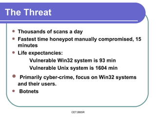 The Threat Thousands of scans a day Fastest time honeypot manually compromised, 15 minutes Life expectancies: Vulnerable Win32 system is 93 min Vulnerable Unix system is 1604 min Primarily cyber-crime, focus on Win32 systems and their users. Botnets 