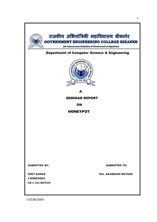 1
13EEBCS004
Department of Computer Science & Engineering
A
SEMINAR REPORT
ON
HONEYPOT
SUBMITTED BY: SUBMITTED TO:
AMIT KUMAR Mrs. AKANKSHA MATHUR
13EEBCS004
CS-1 (A1 BATCH)
 