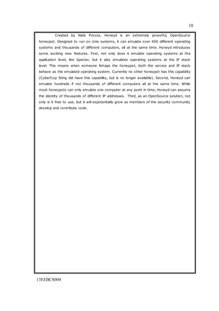 10
13EEBCS004
Created by Niels Provos, Honeyd is an extremely powerful, OpenSource
honeypot. Designed to run on Unix systems, it can emulate over 400 different operating
systems and thousands of different computers, all at the same time. Honeyd introduces
some exciting new features. First, not only does it emulate operating systems at the
application level, like Specter, but it also emulates operating systems at the IP stack
level. This means when someone Nmaps the honeypot, both the service and IP stack
behave as the emulated operating system. Currently no other honeypot has this capability
(CyberCop Sting did have this capability, but is no longer available). Second, Honeyd can
emulate hundreds if not thousands of different computers all at the same time. While
most honeypots can only emulate one computer at any point in time, Honeyd can assume
the identity of thousands of different IP addresses. Third, as an OpenSource solution, not
only is it free to use, but it will expotentially grow as members of the security community
develop and contribute code.
 