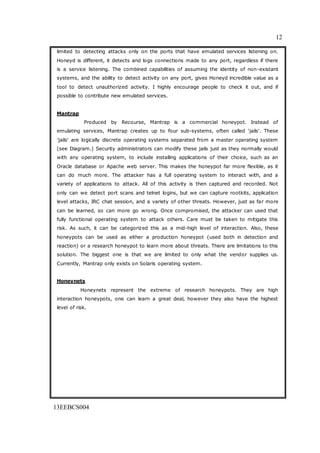 12
13EEBCS004
limited to detecting attacks only on the ports that have emulated services listening on.
Honeyd is different, it detects and logs connections made to any port, regardless if there
is a service listening. The combined capabilities of assuming the identity of non-existant
systems, and the ability to detect activity on any port, gives Honeyd incredible value as a
tool to detect unauthorized activity. I highly encourage people to check it out, and if
possible to contribute new emulated services.
Mantrap
Produced by Recourse, Mantrap is a commercial honeypot. Instead of
emulating services, Mantrap creates up to four sub-systems, often called 'jails'. These
'jails' are logically discrete operating systems separated from a master operating system
(see Diagram.) Security administrators can modify these jails just as they normally would
with any operating system, to include installing applications of their choice, such as an
Oracle database or Apache web server. This makes the honeypot far more flexible, as it
can do much more. The attacker has a full operating system to interact with, and a
variety of applications to attack. All of this activity is then captured and recorded. Not
only can we detect port scans and telnet logins, but we can capture rootkits, application
level attacks, IRC chat session, and a variety of other threats. However, just as far more
can be learned, so can more go wrong. Once compromised, the attacker can used that
fully functional operating system to attack others. Care must be taken to mitigate this
risk. As such, it can be categorized this as a mid-high level of interaction. Also, these
honeypots can be used as either a production honeypot (used both in detection and
reaction) or a research honeypot to learn more about threats. There are limitations to this
solution. The biggest one is that we are limited to only what the vendor supplies us.
Currently, Mantrap only exists on Solaris operating system.
Honeynets
Honeynets represent the extreme of research honeypots. They are high
interaction honeypots, one can learn a great deal, however they also have the highest
level of risk.
 