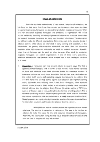 15
13EEBCS004
VALUE OF HONEYPOTS
Now that we have understanding of two general categories of honeypots, we
can focus on their value. Specifically, how we can use honeypots. Once again, we have
two general categories, honeypots can be used for production purposes or research. When
used for production purposes, honeypots are protecting an organization. This would
include preventing, detecting, or helping organizations respond to an attack. When used
for research purposes, honeypots are being used to collect information. This information
has different value to different organizations. Some may want to be studying trends in
attacker activity, while others are interested in early warning and prediction, or law
enforcement. In general, low-interaction honeypots are often used for production
purposes, while high-interaction honeypots are used for research purposes. However,
either type of honeypot can be used for either purpose. When used for production
purposes, honeypots can protect organizations in one of three ways; prevention,
detection, and response. We will take a more in-depth look at how a honeypot can work
in all three.
1. Prevention : Honeypots can help prevent attacks in several ways. The first is
against automated attacks, such as worms or auto-rooters. These attacks are based
on tools that randomly scan entire networks looking for vulnerable systems. If
vulnerable systems are found, these automated tools will then attack and take over
the system (with worms self-replicating, copying themselves to the victim). One
way that honeypots can help defend against such attacks is slowing their scanning
down, potentially even stopping them. Called sticky honeypots, these solutions
monitor unused IP space. When probed by such scanning activity, these honeypots
interact with and slow the attacker down. They do this using a variety of TCP tricks,
such as a Windows size of zero, putting the attacker into a holding pattern. This is
excellent for slowing down or preventing the spread of a worm that has penetrated
the internal organization. One such example of a sticky honeypot is LaBrea Tarpit.
Sticky honeypots are most often low-interaction solutions (one can almost call them
'no-interaction solutions', as they slow the attacker down to a crawl ).
Honeypots can also be used to protect the organization from human
attackers. The concept is deception or deterrence. The idea is to confuse an
attacker, to make him waste his time and resources interacting with honeypots.
Meanwhile, the organization being attacked would detect the attacker's activity and
have the time to respond and stop the attacker.
 