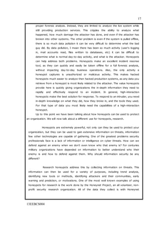 17
13EEBCS004
proper forensic analysis. Instead, they are limited to analyze the live system while
still providing production services. This cripples the ability to analyze what
happened, how much damage the attacker has done, and even if the attacker has
broken into other systems. The other problem is even if the system is pulled offline,
there is so much data pollution it can be very difficult to determine what the bad
guy did. By data pollution, I mean there has been so much activity (user's logging
in, mail accounts read, files written to databases, etc) it can be difficult to
determine what is normal day-to-day activity, and what is the attacker. Honeypots
can help address both problems. Honeypots make an excellent incident resonse
tool, as they can quickly and easily be taken offline for a full forensic analysis,
without impacting day-to-day business operations. Also, the only activity a
honeypot captures is unauthorized or malicious activity. This makes hacked
honeypots much easier to analyze then hacked production systems, as any data you
retrieve from a honeypot is most likely related to the attacker. The value honeypots
provide here is quickly giving organizations the in-depth information they need to
rapidly and effectively respond to an incident. In general, high-interaction
honeypots make the best solution for response. To respond to an intruder, you need
in-depth knowledge on what they did, how they broke in, and the tools they used.
For that type of data you most likely need the capabilities of a high-interaction
honeypot.
Up to this point we have been talking about how honeypots can be used to protect
an organization. We will now talk about a different use for honeypots, research.
Honeypots are extremely powerful, not only can they be used to protect your
organization, but they can be used to gain extensive information on threats, information
few other technologies are capable of gathering. One of the greatest problems security
professionals face is a lack of information or intelligence on cyber threats. How can we
defend against an enemy when we don't even know who that enemy is? For centuries
military organizations have depended on information to better understand who their
enemy is and how to defend against them. Why should information security be any
different?
Research honeypots address this by collecting information on threats. This
information can then be used for a variety of purposes, including trend analysis,
identifying new tools or methods, identifying attackers and their communities, early
warning and prediction, or motivations. One of the most well known examples of using
honeypots for research is the work done by the Honeynet Project, an all volunteer, non-
profit security research organization. All of the data they collect is with Honeynet
 