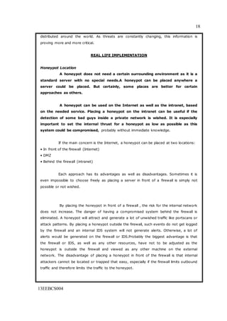 18
13EEBCS004
distributed around the world. As threats are constantly changing, this information is
proving more and more critical.
REAL LIFE IMPLEMENTATION
Honeypot Location
A honeypot does not need a certain surrounding environment as it is a
standard server with no special needs.A honeypot can be placed anywhere a
server could be placed. But certainly, some places are better for certain
approaches as others.
A honeypot can be used on the Internet as well as the intranet, based
on the needed service. Placing a honeypot on the intranet can be useful if the
detection of some bad guys inside a private network is wished. It is especially
important to set the internal thrust for a honeypot as low as possible as this
system could be compromised, probably without immediate knowledge.
If the main concern is the Internet, a honeypot can be placed at two locations:
• In front of the firewall (Internet)
• DMZ
• Behind the firewall (intranet)
Each approach has its advantages as well as disadvantages. Sometimes it is
even impossible to choose freely as placing a server in front of a firewall is simply not
possible or not wished.
By placing the honeypot in front of a firewall , the risk for the internal network
does not increase. The danger of having a compromised system behind the firewall is
eliminated. A honeypot will attract and generate a lot of unwished traffic like portscans or
attack patterns. By placing a honeypot outside the firewall, such events do not get logged
by the firewall and an internal IDS system will not generate alerts. Otherwise, a lot of
alerts would be generated on the firewall or IDS.Probably the biggest advantage is that
the firewall or IDS, as well as any other resources, have not to be adjusted as the
honeypot is outside the firewall and viewed as any other machine on the external
network. The disadvantage of placing a honeypot in front of the firewall is that internal
attackers cannot be located or trapped that easy, especially if the firewall limits outbound
traffic and therefore limits the traffic to the honeypot.
 