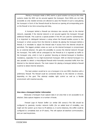 19
13EEBCS004
Placing a honeypot inside a DMZ seems a good solution as long as the other
systems inside the DMZ can be secured against the honeypot. Most DMZs are not fully
accessible as only needed services are allowed to pass the firewall. In such a case,placing
the honeypot in front of the firewall should be favored as opening all corresponding ports
on the firewall is too time consuming and risky.
A honeypot behind a firewall can introduce new security risks to the internal
network, especially if the internal network is not secured against the honeypot through
additional firewalls. This could be a special problem if the IP’s are used for authentication.
It is important to distinguish between a setup where the firewall enables access to the
honeypot or where access from the Internet is denied. By placing the honeypot behind a
firewall, it is inevitable to adjust the firewall rules if access from the Internet should be
permitted. The biggest problem arises as soon as the internal honeypot is compromised
by an external attacker. He gains the possibility to access the internal network through
the honeypot. This traffic will be unstopped by the firewall as it is regarded as traffic to
the honeypot only, which in turn is granted. Securing an internal honeypot is therefore
mandatory, especially if it is a high-involvement honeypot. With an internal honeypot it is
also possible to detect a misconfigured firewall which forwards unwanted traffic from the
Internet to the internal network. The main reason for placing a honeypot behind a firewall
could be to detect internal attackers.
The best solution would be to run a honeypot in its own DMZ, therefore with a
preliminary firewall. The firewall could be connected directly to the Internet or intranet,
depending on the goal. This attempt enables tight control as well as a flexible
environment with maximal security.
How does a Honeypot Gather Information
Obviously a honeypot must capture data in an area that is not accessible to an
attacker. Data capture happens on a number of levels.
Firewall Logs—A Packet Sniffer (or similar IDS sensor)—The IDS should be
configured to passively monitor network traffic (for an added level of invisibility, one
might set the system up to have no IP address or, in some instances, the sniffer could be
configured to completely lack an IP stack). This will capture all cleartext communication,
and can read keystrokes.
 