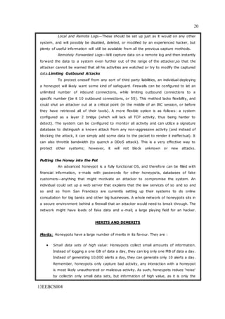 20
13EEBCS004
Local and Remote Logs—These should be set up just as it would on any other
system, and will possibly be disabled, deleted, or modified by an experienced hacker, but
plenty of useful information will still be available from all the previous capture methods.
Remotely Forwarded Logs—Will capture data on a remote log and then instantly
forward the data to a system even further out of the range of the attacker,so that the
attacker cannot be warned that all his activities are watched or try to modify the captured
data.Limiting Outbound Attacks
To protect oneself from any sort of third party liabilities, an individual deploying
a honeypot will likely want some kind of safeguard. Firewalls can be configured to let an
unlimited number of inbound connections, while limiting outbound connections to a
specific number (be it 10 outbound connections, or 50). This method lacks flexibility, and
could shut an attacker out at a critical point (in the middle of an IRC session, or before
they have retrieved all of their tools). A more flexible option is as follows: a system
configured as a layer 2 bridge (which will lack all TCP activity, thus being harder to
detect). The system can be configured to monitor all activity and can utilize a signature
database to distinguish a known attack from any non-aggressive activity (and instead of
blocking the attack, it can simply add some data to the packet to render it ineffectual). It
can also throttle bandwidth (to quench a DDoS attack). This is a very effective way to
protect other systems; however, it will not block unknown or new attacks.
Putting the Honey into the Pot
An advanced honeypot is a fully functional OS, and therefore can be filled with
financial information, e-mails with passwords for other honeypots, databases of fake
customers—anything that might motivate an attacker to compromise the system. An
individual could set up a web server that explains that the law services of so and so and
so and so from San Francisco are currently setting up their systems to do online
consultation for big banks and other big businesses. A whole network of honeypots sits in
a secure environment behind a firewall that an attacker would need to break through. The
network might have loads of fake data and e-mail; a large playing field for an hacker.
MERITS AND DEMERITS
Merits: Honeypots have a large number of merits in its favour. They are :
 Small data sets of high value: Honeypots collect small amounts of information.
Instead of logging a one GB of data a day, they can log only one MB of data a day.
Instead of generating 10,000 alerts a day, they can generate only 10 alerts a day.
Remember, honeypots only capture bad activity, any interaction with a honeypot
is most likely unauthorized or malicious activity. As such, honeypots reduce 'noise'
by collectin only small data sets, but information of high value, as it is only the
 