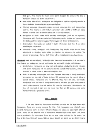21
13EEBCS004
bad guys. This means its much easier (and cheaper) to analyze the data a
honeypot collects and derive value from it.
 New tools and tactics: Honeypots are designed to capture anything thrown at
them, including tools or tactics never seen before.
 Minimal resources: Honeypots require minimal resources, they only capture bad
activity. This means an old Pentium computer with 128MB of RAM can easily
handle an entire class B network sitting off an OC-12 network.
 Encryption or IPv6: Unlike most security technologies (such as IDS systems)
honeypots work fine in encrypted or IPv6 environments. It does not matter what
the bad guys throw at a honeypot, the honeypot will detect and capture it.
 Information: Honeypots can collect in-depth information that few, if any other
technologies can match.
 Simplicty: Finally, honeypots are conceptually very simple. There are no fancy
algorithms to develop, state tables to maintain, or signatures to update. The
simpler a technology, the less likely there will be mistakes or misconfigurations.
Demerits: Like any technology, honeyopts also have their weaknesses. It is because of
this they do not replace any current technology, but work with existing technologies.
 Limited view: Honeypots can only track and capture activity that directly interacts
with them. Honeypots will not capture attacks against other systems, unless the
attacker or threat interacts with the honeypots also.
 Risk: All security technologies have risk. Firewalls have risk of being penetrated,
encryption has the risk of being broken, IDS sensors have the risk of failing to
detect attacks. Honeypots are no different, they have risk also. Specifically,
honeypots have the risk of being taken over by the bad guy and being used to
harm other systems. This risk various for different honeypots. Depending on the
type of honeypot, it can have no more risk then an IDS sensor, while some
honeypots have a great deal of risk.
LEGAL ISSUES
In the past there has been some confusion on what are the legal issues with
honeypots. There are several reasons for this. First, honeypots are relatively new.
Second, honeypots come in many different shapes and sizes and accomplish different
goals. Based on the different uses of honeypots different legal issues apply. Last, there
are no precedents for honeypots. There are no legal cases recorded on the issues. The
law is developed through cases. Without cases directly on point, we are left trying to
 