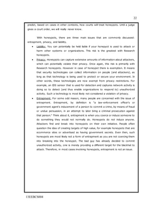 22
13EEBCS004
predict, based on cases in other contexts, how courts will treat honeypots. Until a judge
gives a court order, we will really never know.
With honeypots, there are three main issues that are commonly discussed:
entrapment, privacy, and liability.
 Liability: You can potentially be held liable if your honepyot is used to attack or
harm other systems or organizations. This risk is the greatest with Research
honeypots.
 Privacy: Honeypots can capture extensive amounts of information about attackers,
which can potentially violate their privacy. Once again, this risk is primarily with
Research honeypots. However in case of honeypot there is exemption. It means
that security technologies can collect information on people (and attackers), as
long as that technology is being used to protect or secure your environment. In
other words, these technologies are now exempt from privacy restrictions. For
example, an IDS sensor that is used for detection and captures network activity is
doing so to detect (and thus enable organizations to respond to) unauthorized
activity. Such a technology is most likely not considered a violation of privacy.
 Entrapment: For some odd reason, many people are concerned with the issue of
entrapment. Entrapment, by definition is "a law-enforcement officer's or
government agent's inducement of a person to commit a crime, by means of fraud
or undue persuasion, in an attempt to later bring a criminal prosecution against
that person." Think about it, entrapment is when you coerce or induce someone to
do something they would not normally do. Honeypots do not induce anyone.
Attackers find and break into honeypots on their own initiative. People often
question the idea of creating targets of high value, for example honeypots that are
ecommerce sites or advertised as having government secrets. Even then, such
honeypots are most likely not a form of entrapment as you are not coercing them
into breaking into the honeypot. The bad guy has already decided to commit
unauthorized activity, one is merely providing a different target for the blackhat to
attack. Therefore, in most cases involving honeypots, entrapment is not an issue.
 