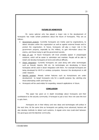 23
13EEBCS004
FUTURE OF HONEYPOTS
Mr. Lance spitzner who has played a major role in the development of
honeypots has made certain predictions about the future of honeypots. They are as
follows:
 Government projects: Currently honeypots are mainly used by organizations, to
detect intruders within the organization as well as against external threats and to
protect the organization. In future, honeypots will play a major role in the
government projects, especially by the military, to gain information about the
enemy, and those trying to get the government secrets.
 Ease of use: In future honeypots will most probably appear in prepackaged
solutions, which will be easier to administer and maintain. People will be able to
install and develop honeypots at home and without difficulty.
 Closer integration: Currently honeypots are used along with other technologies
such as firewall, tripwire, IDS etc. As technologies are developing, in future
honeypots will be used in closer integration with them. For example honeypots are
being developed for WI-FI or wireless computers. However the development is still
under research.
 Specific purpose: Already certain features such as honeytokens are under
development to target honeypots only for a specific purpose. Eg: catching only
those attempting credit card fraud etc.
 Honeypots will be used widely for expanding research applications in future.
CONCLUSION
This paper has given an in depth knowledge about honeypots and their
contributions to the security community. A honeypot is just a tool. How one uses this tool
is upto them.
Honeypots are in their infancy and new ideas and technologies will surface in
the next time. At the same time as honeypots are getting more advanced, hackers will
also develop methods to detect such systems. A regular arms race could start between
the good guys and the blackhat community.
 