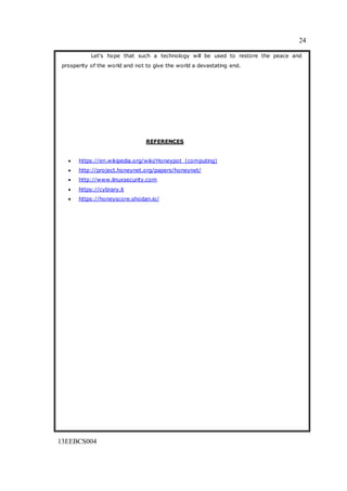 24
13EEBCS004
Let’s hope that such a technology will be used to restore the peace and
prosperity of the world and not to give the world a devastating end.
REFERENCES
 https://en.wikipedia.org/wiki/Honeypot_(computing)
 http://project.honeynet.org/papers/honeynet/
 http://www.linuxsecurity.com
 https://cybrary.it
 https://honeyscore.shodan.io/
 