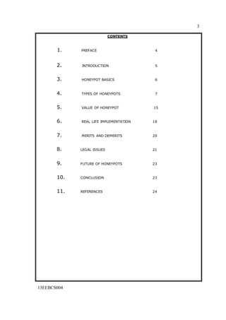 3
13EEBCS004
CONTENTS
1. PREFACE 4
2. INTRODUCTION 5
3. HONEYPOT BASICS 6
4. TYPES OF HONEYPOTS 7
5. VALUE OF HONEYPOT 15
6. REAL LIFE IMPLEMENTATION 18
7. MERITS AND DEMERITS 20
8. LEGAL ISSUES 21
9. FUTURE OF HONEYPOTS 23
10. CONCLUSION 23
11. REFERENCES 24
 