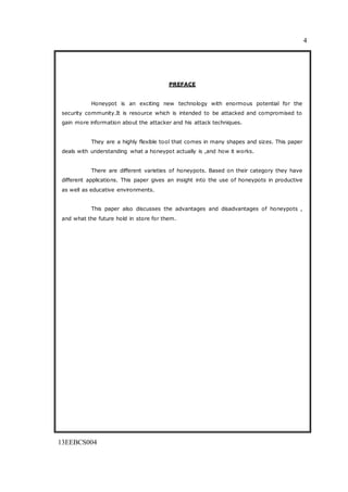 4
13EEBCS004
PREFACE
Honeypot is an exciting new technology with enormous potential for the
security community.It is resource which is intended to be attacked and compromised to
gain more information about the attacker and his attack techniques.
They are a highly flexible tool that comes in many shapes and sizes. This paper
deals with understanding what a honeypot actually is ,and how it works.
There are different varieties of honeypots. Based on their category they have
different applications. This paper gives an insight into the use of honeypots in productive
as well as educative environments.
This paper also discusses the advantages and disadvantages of honeypots ,
and what the future hold in store for them.
 