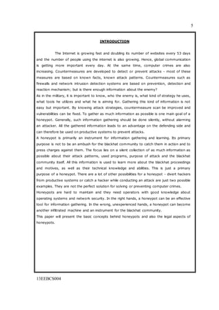 5
13EEBCS004
INTRODUCTION
The Internet is growing fast and doubling its number of websites every 53 days
and the number of people using the internet is also growing. Hence, global communication
is getting more important every day. At the same time, computer crimes are also
increasing. Countermeasures are developed to detect or prevent attacks - most of these
measures are based on known facts, known attack patterns. Countermeasures such as
firewalls and network intrusion detection systems are based on prevention, detection and
reaction mechanism; but is there enough information about the enemy?
As in the military, it is important to know, who the enemy is, what kind of strategy he uses,
what tools he utilizes and what he is aiming for. Gathering this kind of information is not
easy but important. By knowing attack strategies, countermeasure scan be improved and
vulnerabilities can be fixed. To gather as much information as possible is one main goal of a
honeypot. Generally, such information gathering should be done silently, without alarming
an attacker. All the gathered information leads to an advantage on the defending side and
can therefore be used on productive systems to prevent attacks.
A honeypot is primarily an instrument for information gathering and learning. Its primary
purpose is not to be an ambush for the blackhat community to catch them in action and to
press charges against them. The focus lies on a silent collection of as much information as
possible about their attack patterns, used programs, purpose of attack and the blackhat
community itself. All this information is used to learn more about the blackhat proceedings
and motives, as well as their technical knowledge and abilities. This is just a primary
purpose of a honeypot. There are a lot of other possibilities for a honeypot - divert hackers
from productive systems or catch a hacker while conducting an attack are just two possible
examples. They are not the perfect solution for solving or preventing computer crimes.
Honeypots are hard to maintain and they need operators with good knowledge about
operating systems and network security. In the right hands, a honeypot can be an effective
tool for information gathering. In the wrong, unexperienced hands, a honeypot can become
another infiltrated machine and an instrument for the blackhat community.
This paper will present the basic concepts behind honeypots and also the legal aspects of
honeypots.
 