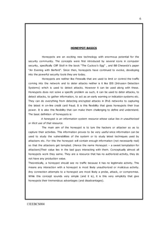 6
13EEBCS004
HONEYPOT BASICS
Honeypots are an exciting new technology with enormous potential for the
security community. The concepts were first introduced by several icons in computer
security, specifically Cliff Stoll in the book ―The Cuckoo’s Egg‖ , and Bill Cheswick's paper
"An Evening with Berferd‖. Since then, honeypots have continued to evolve, developing
into the powerful security tools they are today.
Honeypots are neither like Firewalls that are used to limit or control the traffic
coming into the network and to deter attacks neither is it like IDS (Intrusion Detection
Systems) which is used to detect attacks. However it can be used along with these.
Honeypots does not solve a specific problem as such, it can be used to deter attacks, to
detect attacks, to gather information, to act as an early warning or indication systems etc.
They can do everything from detecting encrypted attacks in IPv6 networks to capturing
the latest in on-line credit card fraud. It is this flexibility that gives honeypots their true
power. It is also this flexibility that can make them challenging to define and understand.
The basic definition of honeypots is:
A honeypot is an information system resource whose value lies in unauthorized
or illicit use of that resource.
The main aim of the honeypot is to lure the hackers or attacker so as to
capture their activities. This information proves to be very useful since information can be
used to study the vulnerabilities of the system or to study latest techniques used by
attackers etc. For this the honeypot will contain enough information (not necessarily real)
so that the attackers get tempted. (Hence the name Honeypot – a sweet temptation for
attackers)Their value lies in the bad guys interacting with them. Conceptually almost all
honeypots work they same. They are a resource that has no authorized activity, they do
not have any production value.
Theoretically, a honeypot should see no traffic because it has no legitimate activity. This
means any interaction with a honeypot is most likely unauthorized or malicious activity.
Any connection attempts to a honeypot are most likely a probe, attack, or compromise.
While this concept sounds very simple (and it is), it is this very simplicity that give
honeypots their tremendous advantages (and disadvantages).
 