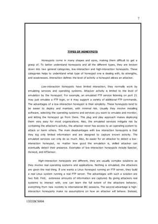 7
13EEBCS004
TYPES OF HONEYPOTS
Honeypots come in many shapes and sizes, making them difficult to get a
grasp of. To better understand honeypots and all the different types, they are broken
down into two general categories, low-interaction and high-interaction honeypots. These
categories helps to understand what type of honeypot one is dealing with, its strengths,
and weaknesses. Interaction defines the level of activity a honeypot allows an attacker.
Low-interaction honeypots have limited interaction, they normally work by
emulating services and operating systems. Attacker activity is limited to the level of
emulation by the honeypot. For example, an emulated FTP service listening on port 21
may just emulate a FTP login, or it may support a variety of additional FTP commands.
The advantages of a low-interaction honeypot is their simplicity. These honeypots tend to
be easier to deploy and maintain, with minimal risk. Usually they involve installing
software, selecting the operating systems and services you want to emulate and monitor,
and letting the honeypot go from there. This plug and play approach makes deploying
them very easy for most organizations. Also, the emulated services mitigate risk by
containing the attacker's activity, the attacker never has access to an operating system to
attack or harm others. The main disadvantages with low interaction honeypots is that
they log only limited information and are designed to capture known activity. The
emulated services can only do so much. Also, its easier for an attacker to detect a low-
interaction honeypot, no matter how good the emulation is, skilled attacker can
eventually detect their presence. Examples of low-interaction honeypots include Specter,
Honeyd, and KFSensor.
High-interaction honeypots are different, they are usually complex solutions as
they involve real operating systems and applications. Nothing is emulated, the attackers
are given the real thing. If one wants a Linux honeypot running an FTP server, they build
a real Linux system running a real FTP server. The advantages with such a solution are
two fold. First, extensive amounts of information are captured. By giving attackers real
systems to interact with, one can learn the full extent of the attackers behavior,
everything from new rootkits to international IRC sessions. The second advantage is high-
interaction honeypots make no assumptions on how an attacker will behave. Instead,
 