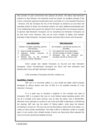 8
13EEBCS004
they provide an open environment that captures all activity. This allows high-interaction
solutions to learn behavior one otherwise would not expect. An excellent example of this
is how a Honeynet captured encoded back door commands on a non-standard IP protocol
. However, this also increases the risk of the honeypot as attackers can use these real
operating system to attack non-honeypot systems. As result, additional technologies have
to be implemented that prevent the attacker from harming other non-honeypot systems.
In general, high-interaction honeypots can do everything low-interaction honeypots can
do and much more. However, they can be more complex to deploy and maintain.
Examples of high-interaction honeypots include Symantec Decoy Server and Honeynets.
Low-interaction
Solution emulates operating systems
and services.
High-interaction
No emulation, real OS and services are
provided.
 Easy to install and deploy.
 Captures limited amounts of
information.
 Minimal risk, as the emulated
services controls attackers .
 Can capture far more information
 Can be complex to install or deploy
 Increased risk, as attackers are
provided real OS to interact with.
Some people also classify honeypots as low,mid and high interaction
honeypots; where mid-interaction honeypots are those with their interaction level
between that of low and high interaction honeypots.
A few examples of honeypots and their varieties are:
BackOfficer Friendly
BOF (as it is commonly called) is a very simple but highly useful honeypot
developed by Marcus Ranum and crew at NFR. It is an excellent example of a low
interaction honeypot.
It is a great way to introduce a beginner to the concepts and value of
honeypots. BOF is a program that runs on most Window based operating system. All it
can do is emulate some basic services, such as http, ftp, telnet, mail, or BackOrrifice.
Whenever some attempts to connect to one of the ports BOF is listening to, it will then log
the attempt. BOF also has the option of "faking replies", which gives the attacker
something to connect to. This way one can log http attacks, telnet brute force logins, or a
variety of other activity (Screenshot). The value in BOF is in detection, similar to a burglar
alarm. It can monitor only a limited number of ports, but these ports often represent the
most commonly scanned and targeted services.
 