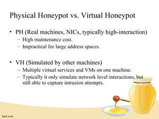 Physical Honeypot vs. Virtual Honeypot

• PH (Real machines, NICs, typically high-interaction)
   – High maintenance cost.
   – Impractical for large address spaces.


• VH (Simulated by other machines)
   – Multiple virtual services and VMs on one machine.
   – Typically it only simulate network level interactions, but
     still able to capture intrusion attempts.
 