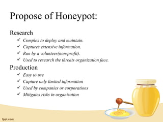 Propose of Honeypot:
Research
     Complex to deploy and maintain.
     Captures extensive information.
     Run by a volunteer(non-profit).
     Used to research the threats organization face.
Production
     Easy to use
     Capture only limited information
     Used by companies or corporations
     Mitigates risks in organization
 