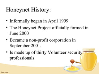 Honeynet History:
• Informally began in April 1999
• The Honeynet Project officially formed in
  June 2000
• Became a non-profit corporation in
  September 2001.
• Is made up of thirty Volunteer security
  professionals
 