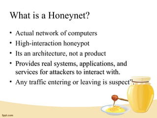 What is a Honeynet?
• Actual network of computers
• High-interaction honeypot
• Its an architecture, not a product
• Provides real systems, applications, and
  services for attackers to interact with.
• Any traffic entering or leaving is suspect”.
 