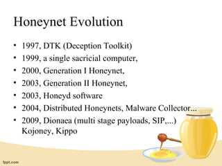 Honeynet Evolution
•   1997, DTK (Deception Toolkit)
•   1999, a single sacricial computer,
•   2000, Generation I Honeynet,
•   2003, Generation II Honeynet,
•   2003, Honeyd software
•   2004, Distributed Honeynets, Malware Collector...
•   2009, Dionaea (multi stage payloads, SIP,...)
    Kojoney, Kippo
 