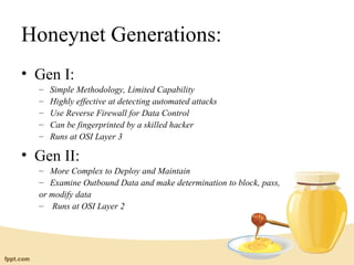 Honeynet Generations:
• Gen I:
  –   Simple Methodology, Limited Capability
  –   Highly effective at detecting automated attacks
  –   Use Reverse Firewall for Data Control
  –   Can be fingerprinted by a skilled hacker
  –   Runs at OSI Layer 3

• Gen II:
  – More Complex to Deploy and Maintain
  – Examine Outbound Data and make determination to block, pass,
  or modify data
  – Runs at OSI Layer 2
 
